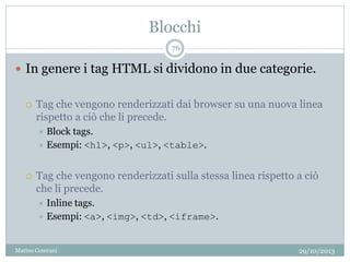 Blocchi
29/10/2013Matteo Ceserani
76
 In genere i tag HTML si dividono in due categorie.
 Tag che vengono renderizzati dai browser su una nuova linea
rispetto a ciò che li precede.
 Block tags.
 Esempi: <h1>, <p>, <ul>, <table>.
 Tag che vengono renderizzati sulla stessa linea rispetto a ciò
che li precede.
 Inline tags.
 Esempi: <a>, <img>, <td>, <iframe>.
 