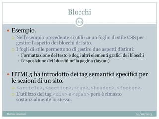 Blocchi
29/10/2013Matteo Ceserani
80
 Esempio.
 Nell’esempio precedente si utilizza un foglio di stile CSS per
gestire l’aspetto dei blocchi del sito.
 I fogli di stile permettono di gestire due aspetti distinti:
 Formattazione del testo e degli altri elementi grafici dei blocchi
 Disposizione dei blocchi nella pagina (layout)
 HTML5 ha introdotto dei tag semantici specifici per
le sezioni di un sito.
 <article>, <section>, <nav>, <header>, <footer>.
 L’utilizzo dei tag <div> e <span> però è rimasto
sostanzialmente lo stesso.
 