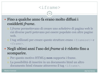 <iframe>
29/10/2013Matteo Ceserani
81
 Fino a qualche anno fa erano molto diffusi i
cosiddetti frame.
 I frame permettevano di creare uno scheletro di pagina web le
cui diverse parti potevano poi essere popolate con altre pagine
web.
 I tag utilizzati per creare queste strutture erano <frameset> e
<frame>.
 Negli ultimi anni l’uso dei frame si è ridotto fino a
scomparire.
 Per questo motivo HTML5 non supporta i frame.
 La possibilità di inserire in un documento html un altro
documento html rimane attraverso il tag <iframe>.
 