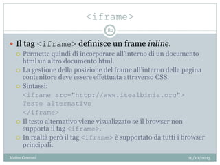 <iframe>
29/10/2013Matteo Ceserani
82
 Il tag <iframe> definisce un frame inline.
 Permette quindi di incorporare all’interno di un documento
html un altro documento html.
 La gestione della posizione del frame all’interno della pagina
contenitore deve essere effettuata attraverso CSS.
 Sintassi:
<iframe src="http://www.itealbinia.org">
Testo alternativo
</iframe>
 Il testo alternativo viene visualizzato se il browser non
supporta il tag <iframe>.
 In realtà però il tag <iframe> è supportato da tutti i browser
principali.
 