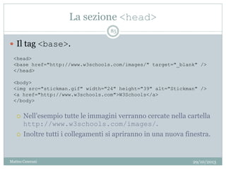 La sezione <head>
29/10/2013Matteo Ceserani
85
 Il tag <base>.
 Nell’esempio tutte le immagini verranno cercate nella cartella
http://www.w3schools.com/images/.
 Inoltre tutti i collegamenti si apriranno in una nuova finestra.
<head>
<base href="http://www.w3schools.com/images/" target="_blank" />
</head>
<body>
<img src="stickman.gif" width="24" height="39" alt="Stickman" />
<a href="http://www.w3schools.com">W3Schools</a>
</body>
 