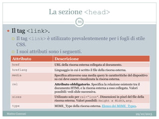 La sezione <head>
29/10/2013Matteo Ceserani
86
 Il tag <link>.
 Il tag <link> è utilizzato prevalentemente per i fogli di stile
CSS.
 I suoi attributi sono i seguenti.
Attributo Descrizione
href URL della risorsa esterna collegata al documento.
hreflang Linguaggio in cui è scritto il file della risorsa esterna.
media Specifica attraverso una media query le caratteritiche del dispositivo
su cui deve essere visualizzata la risorsa esterna.
rel Attributo obbligatorio. Specifica la relazione esistente tra il
documento HTML e la risorsa esterna a esso collegata. Valori
possibili: vedi slide successiva.
sizes Utilizzato solo per rel=“icon”. Dimensioni in pixel del file della
risorsa esterna. Valori possibili: Height x Width, any.
type MIME_Type della risorsa esterna. Elenco dei MIME_Types.
 