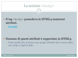 La sezione <body>
29/10/2013Matteo Ceserani
9
 Il tag <body> possedeva in HTML4 numerosi
attributi.
 Guardali.
 Nessuno di questi attributi è supportato in HTML5.
 Tutto quello che si faceva con quegli attributi deve essere fatto
con script o fogli di stile.
 