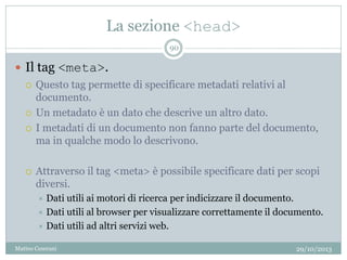 La sezione <head>
29/10/2013Matteo Ceserani
90
 Il tag <meta>.
 Questo tag permette di specificare metadati relativi al
documento.
 Un metadato è un dato che descrive un altro dato.
 I metadati di un documento non fanno parte del documento,
ma in qualche modo lo descrivono.
 Attraverso il tag <meta> è possibile specificare dati per scopi
diversi.
 Dati utili ai motori di ricerca per indicizzare il documento.
 Dati utili al browser per visualizzare correttamente il documento.
 Dati utili ad altri servizi web.
 