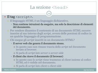 La sezione <head>
29/10/2013Matteo Ceserani
94
 Il tag <script>.
 Il linguaggio HTML è un linguaggio dichiarativo.
 Non contiene istruzioni da eseguire, ma solo la descrizione di elementi
del documento.
 Per rendere dinamico il contenuto di un documento HTML occorre
inserire al suo interno degli script, ovvero delle porzioni di codice in
un qualche linguaggio di programmazione.
 Chi esegue gli script inseriti in un documento HTML?
 Il server web che genera il documento stesso.
 In questo caso non rimane traccia dello script nel documento
inviato al browser.
 Si parla di script lato server o server-side
 Il client che riceve il documento (il browser)
 In questo caso lo script viene trasmesso al client insieme al codice
HTML ed è visibile nel documento.
 Si parla di script lato client o client-side
 