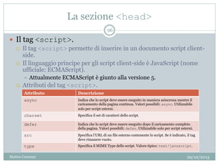 La sezione <head>
29/10/2013Matteo Ceserani
96
 Il tag <script>.
 Il tag <script> permette di inserire in un documento script client-
side.
 Il linguaggio principe per gli script client-side è JavaScript (nome
ufficiale: ECMAScript).
 Attualmente ECMAScript è giunto alla versione 5.
 Attributi del tag <script>.
Attributo Descrizione
async Indica che lo script deve essere eseguito in maniera asincrona mentre il
caricamento della pagina continua. Valori possibili: async. Utilizzabile
solo per script esterni.
charset Specifica il set di caratteri dello script.
defer Indica che lo script deve essere eseguito dopo il caricamento completo
della pagina. Valori possibili: defer. Utilizzabile solo per script esterni.
src Specifica l’URL di un file esterno contenente lo script. Se è indicato, il tag
deve rimanere vuoto.
type Specifica il MIME Type dello script. Valore tipico: text/javascript.
 