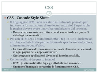 CSS
29/10/2013Matteo Ceserani
98
 CSS - Cascade Style Sheet
 Il linguaggio HTML non era stato inizialmente pensato per
indicare la formattazione di un documento, cioè l’aspetto che
la pagina doveva avere una volta renderizzato dal browser.
 Doveva indicare solo la struttura del documento da un punto di
vista logico e semantico.
 Poi con HTML 3.2 è stato introdotto il tag <font>, insieme ad
altri tag e attributi che permettevano di specificare font, colori,
allineamenti e quant’altro.
 La formattazione doveva essere specificata elemento per elemento
in ogni pagina delle applicazioni web.
 Gestire grosse applicazioni divenne di fatto impossibile.
 Come svegliarsi da questo incubo?
 HTML5: eliminati tutti i tag e gli attributi non semantici.
 Un nuovo linguaggio per gestire la formattazione: CSS.
 