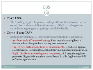CSS
29/10/2013Matteo Ceserani
99
 Cos’è CSS?
 CSS è un linguaggio che permette di specificare l’aspetto che devono
avere i diversi elementi di un documento HTML a livello globale,
senza dover aggiungere a ogni tag specifiche di stile.
 Come si usa CSS?
 Esistono diversi modi di inserire il codice CSS in un documento.
 Attributo style all’interno di un tag. È un metodo sconsigliato: si
ricasca nel vecchio problema dei tag non semantici.
 Tag <style> nella sezione head di un documento. Il codice si applica
globalmente al documento. Meglio del primo ma ancora poco pratico.
 Foglio di stile esterno collegato al documento. È il metodo migliore,
permette di gestire in maniera centralizzata lo stile degli elementi di
un’intera applicazione.
 