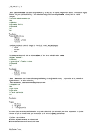 LABORATOTIO II
ING Emilio Flores
Listas Desordenadas: Se usa la etiqueta <ul> (y la etiqueta de cierre). Ul proviene de las palabras en inglés
unorder list (lista desordenadas). Cada elemento se pone con la etiqueta <li>, sin etiqueta de cierre.
Ejemplo:
<p>Países distribuidores</p>
<ul>
<li>México
<li>Estados Unidos
<li>Canadá
</ul>
</p>
Resultado:
Países distribuidores
• México
• Estados Unidos
• Canadá
También podemos cambiar el tipo de viñeta (el punto), hay tres tipos:
o circle
square
• disc
Estos se pueden poner con el atributo type, ya sea en la etiqueta <ul> o <li>:
<ul type="square">
<li>México
<li type="circle">Estados Unidos
<li>Canadá
</ul>
Resultado:
México
o Estados Unidos
Canadá
Listas Ordenadas: Se hacen con la etiqueta <ol> (y su etiqueta de cierre). Ol proviene de la palabra en
inglés Ordered List (lista ordenada).
Como la otra lista, cada elemento se pone con <li>:
<p>Reglas</p>
<ol>
<li>No fumar
<li>No gritar
<li>Tener paciencia
</ol>
Resultado:
Reglas
1. No fumar
2. No gritar
3. Tener paciencia
Así como para las listas desordenadas se puede cambiar el tipo de viñeta, en listas ordenadas se puede
cambiar el tipo de numeración que se indique en el atributo type y pueden ser:
1 Ordena con números
a Ordena alfabéticamente en minúsculas
A Ordena alfabéticamente en mayúsculas
 