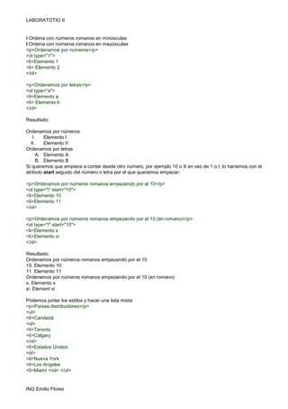 LABORATOTIO II
ING Emilio Flores
i Ordena con números romanos en minúsculas
I Ordena con números romanos en mayúsculas
<p>Ordenamos por numeros</p>
<ol type="1">
<li>Elemento 1
<li> Elemento 2
</ol>
<p>Ordenamos por letras</p>
<ol type="a">
<li>Elemento a
<li> Elemento b
</ol>
Resultado:
Ordenamos por números
I. Elemento I
II. Elemento II
Ordenamos por letras
A. Elemento A
B. Elemento B
Si queremos que empiece a contar desde otro número, por ejemplo 10 o X en vez de 1 o I, lo haríamos con el
atributo start seguido del número o letra por el que queramos empezar:
<p>Ordenamos por números romanos empezando por el 10</p>
<ol type="i" start="10">
<li>Elemento 10
<li>Elemento 11
</ol>
<p>Ordenamos por números romanos empezando por el 10 (en romano)</p>
<ol type="i" start="10">
<li>Elemento x
<li>Elemento xi
</ol>
Resultado:
Ordenamos por números romanos empezando por el 10
10. Elemento 10
11. Elemento 11
Ordenamos por números romanos empezando por el 10 (en romano)
x. Elemento x
xi. Element xi
Podemos juntar los estilos y hacer una lista mixta:
<p>Países distribuidores</p>
<ul>
<li>Candadá
<ol>
<li>Toronto
<li>Calgary
</ol>
<li>Estados Unidos
<ol>
<li>Nueva York
<li>Los Angeles
<li>Miami </ol> </ul>
 