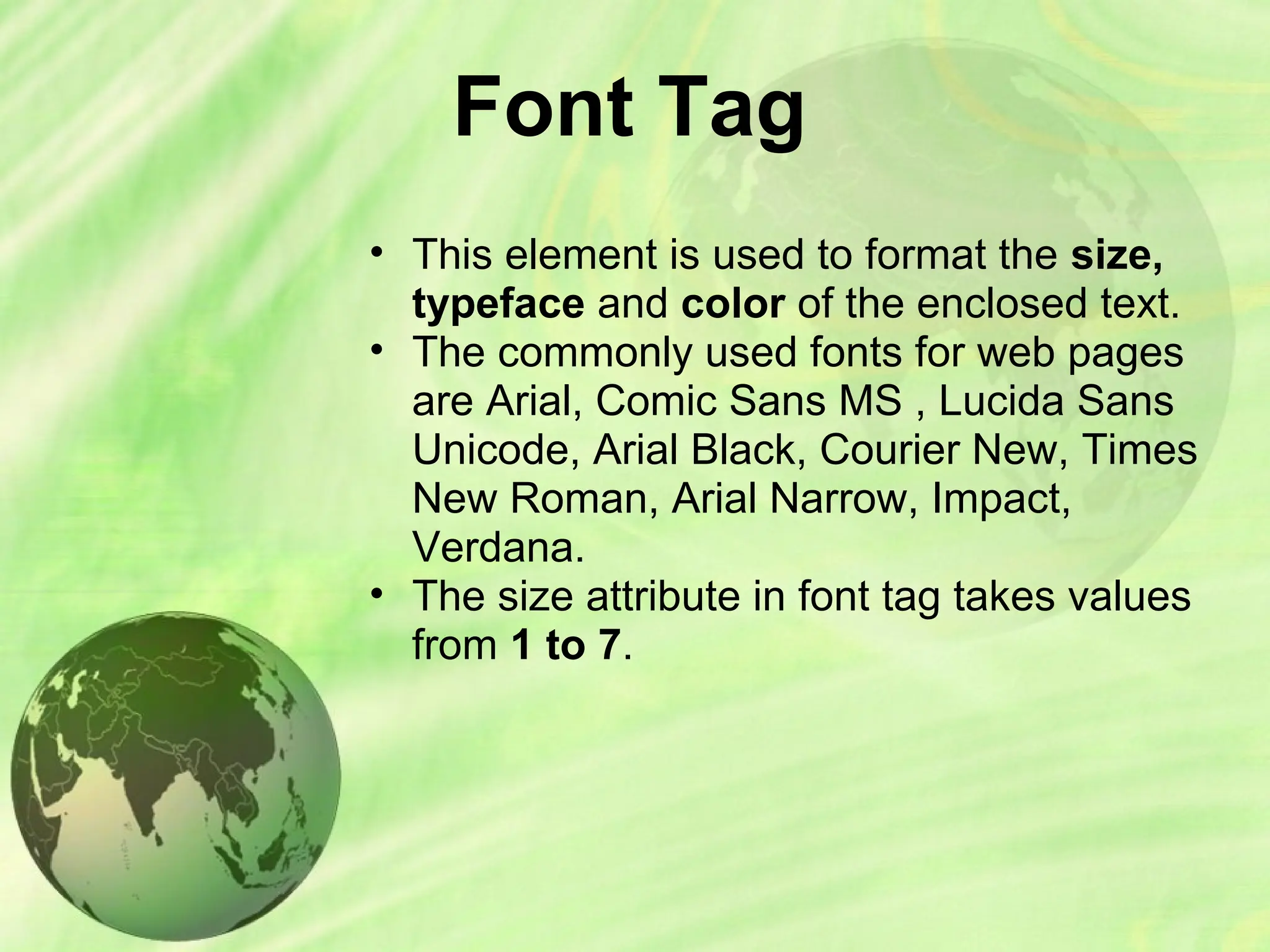 Font Tag
• This element is used to format the size,
typeface and color of the enclosed text.
• The commonly used fonts for web pages
are Arial, Comic Sans MS , Lucida Sans
Unicode, Arial Black, Courier New, Times
New Roman, Arial Narrow, Impact,
Verdana.
• The size attribute in font tag takes values
from 1 to 7.
 