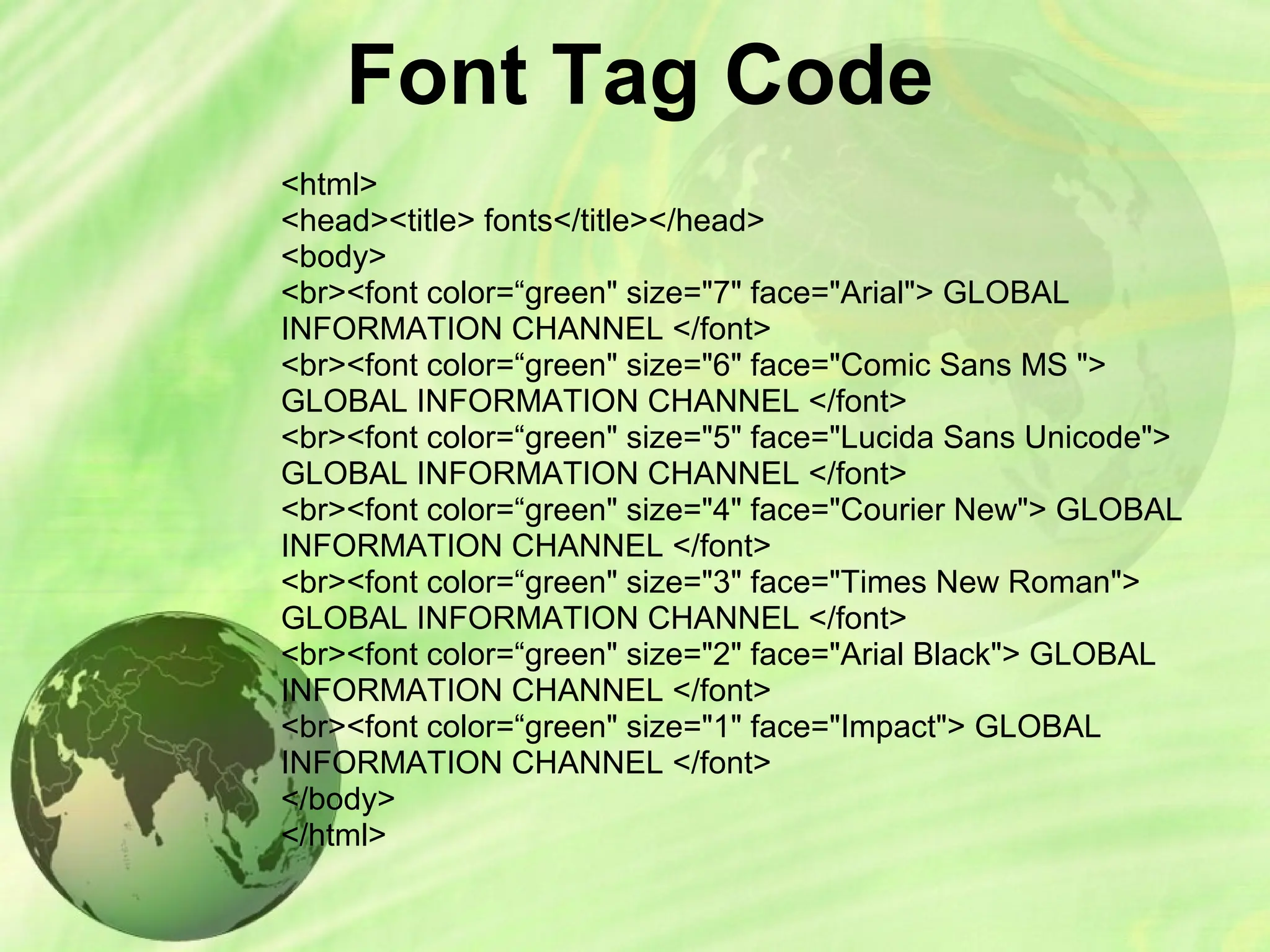 Font Tag Code
<html>
<head><title> fonts</title></head>
<body>
<br><font color=“green" size="7" face="Arial"> GLOBAL
INFORMATION CHANNEL </font>
<br><font color=“green" size="6" face="Comic Sans MS ">
GLOBAL INFORMATION CHANNEL </font>
<br><font color=“green" size="5" face="Lucida Sans Unicode">
GLOBAL INFORMATION CHANNEL </font>
<br><font color=“green" size="4" face="Courier New"> GLOBAL
INFORMATION CHANNEL </font>
<br><font color=“green" size="3" face="Times New Roman">
GLOBAL INFORMATION CHANNEL </font>
<br><font color=“green" size="2" face="Arial Black"> GLOBAL
INFORMATION CHANNEL </font>
<br><font color=“green" size="1" face="Impact"> GLOBAL
INFORMATION CHANNEL </font>
</body>
</html>
 