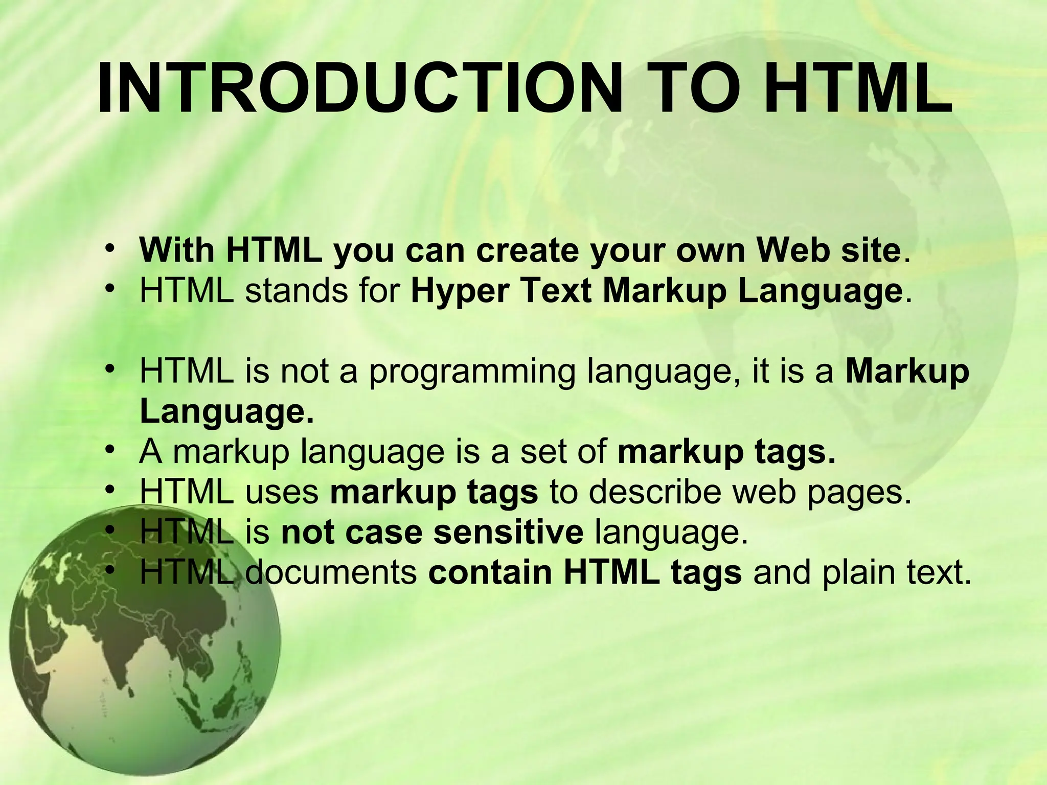 INTRODUCTION TO HTML
• With HTML you can create your own Web site.
• HTML stands for Hyper Text Markup Language.
• HTML is not a programming language, it is a Markup
Language.
• A markup language is a set of markup tags.
• HTML uses markup tags to describe web pages.
• HTML is not case sensitive language.
• HTML documents contain HTML tags and plain text.
 