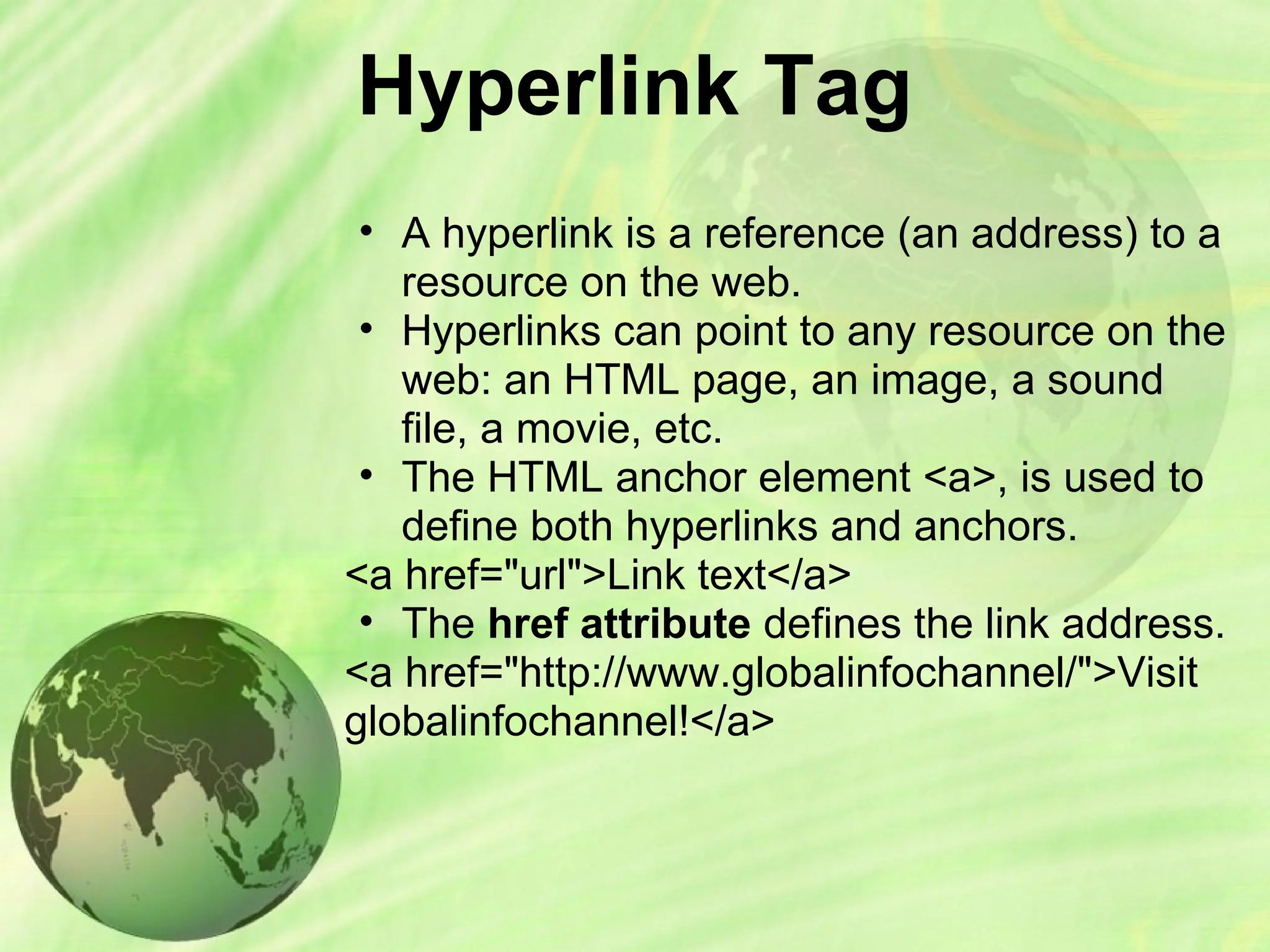 Hyperlink Tag
• A hyperlink is a reference (an address) to a
resource on the web.
• Hyperlinks can point to any resource on the
web: an HTML page, an image, a sound
file, a movie, etc.
• The HTML anchor element <a>, is used to
define both hyperlinks and anchors.
<a href="url">Link text</a>
• The href attribute defines the link address.
<a href="http://www.globalinfochannel/">Visit
globalinfochannel!</a>
 