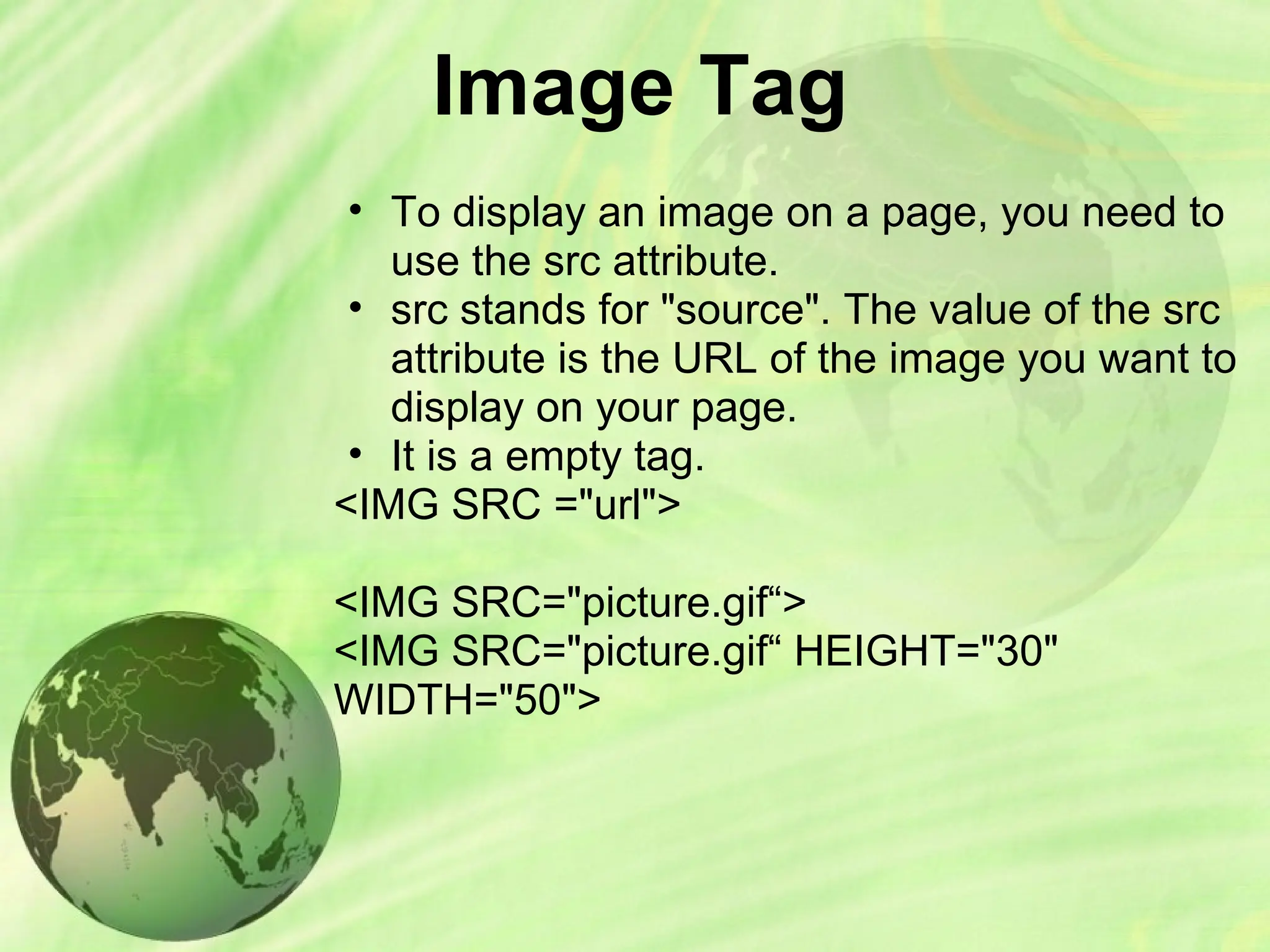 Image Tag
• To display an image on a page, you need to
use the src attribute.
• src stands for "source". The value of the src
attribute is the URL of the image you want to
display on your page.
• It is a empty tag.
<IMG SRC ="url">
<IMG SRC="picture.gif“>
<IMG SRC="picture.gif“ HEIGHT="30"
WIDTH="50">
 