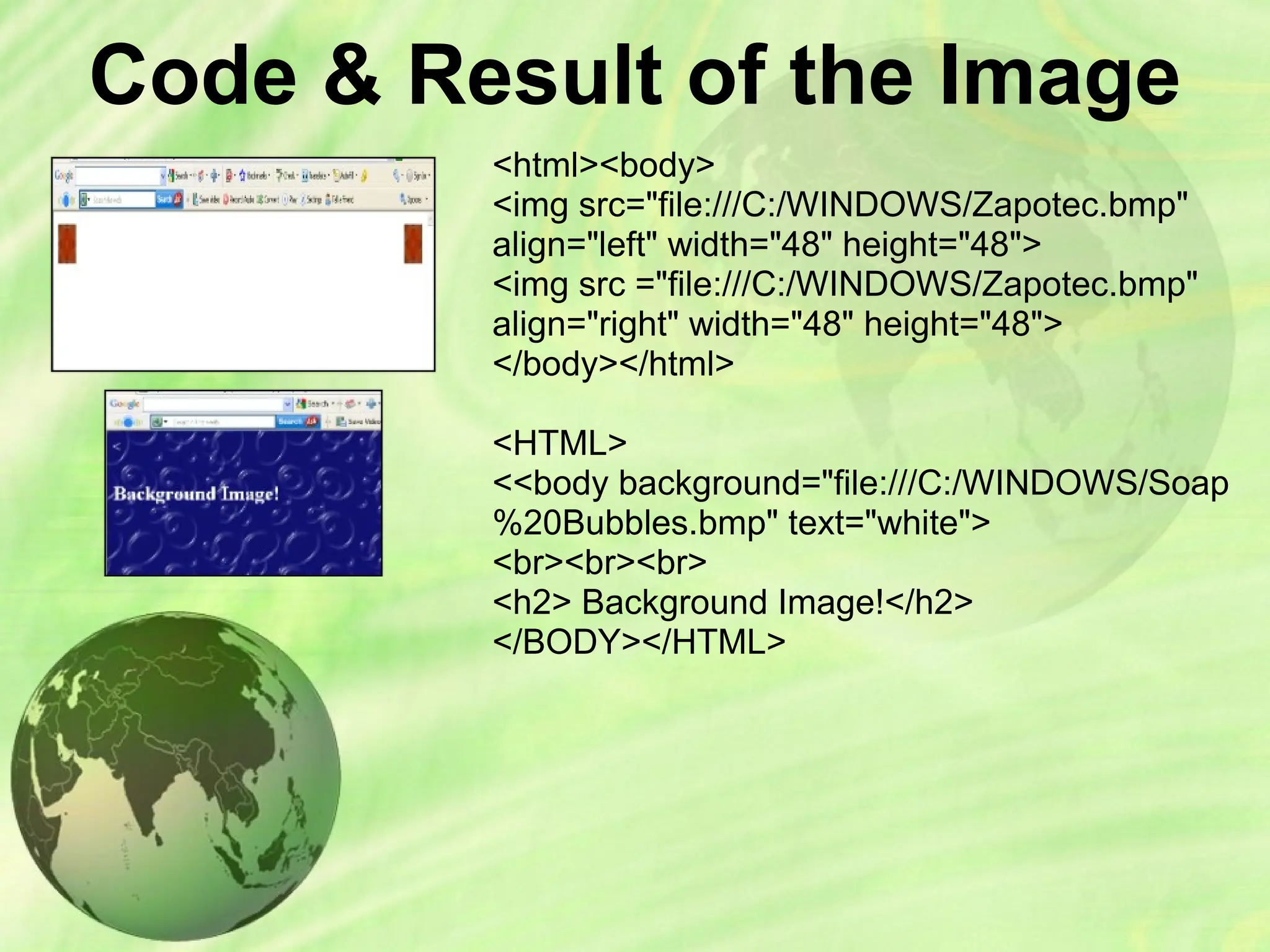 Code & Result of the Image
<html><body>
<img src="file:///C:/WINDOWS/Zapotec.bmp"
align="left" width="48" height="48">
<img src ="file:///C:/WINDOWS/Zapotec.bmp"
align="right" width="48" height="48">
</body></html>
<HTML>
<<body background="file:///C:/WINDOWS/Soap
%20Bubbles.bmp" text="white">
<br><br><br>
<h2> Background Image!</h2>
</BODY></HTML>
 