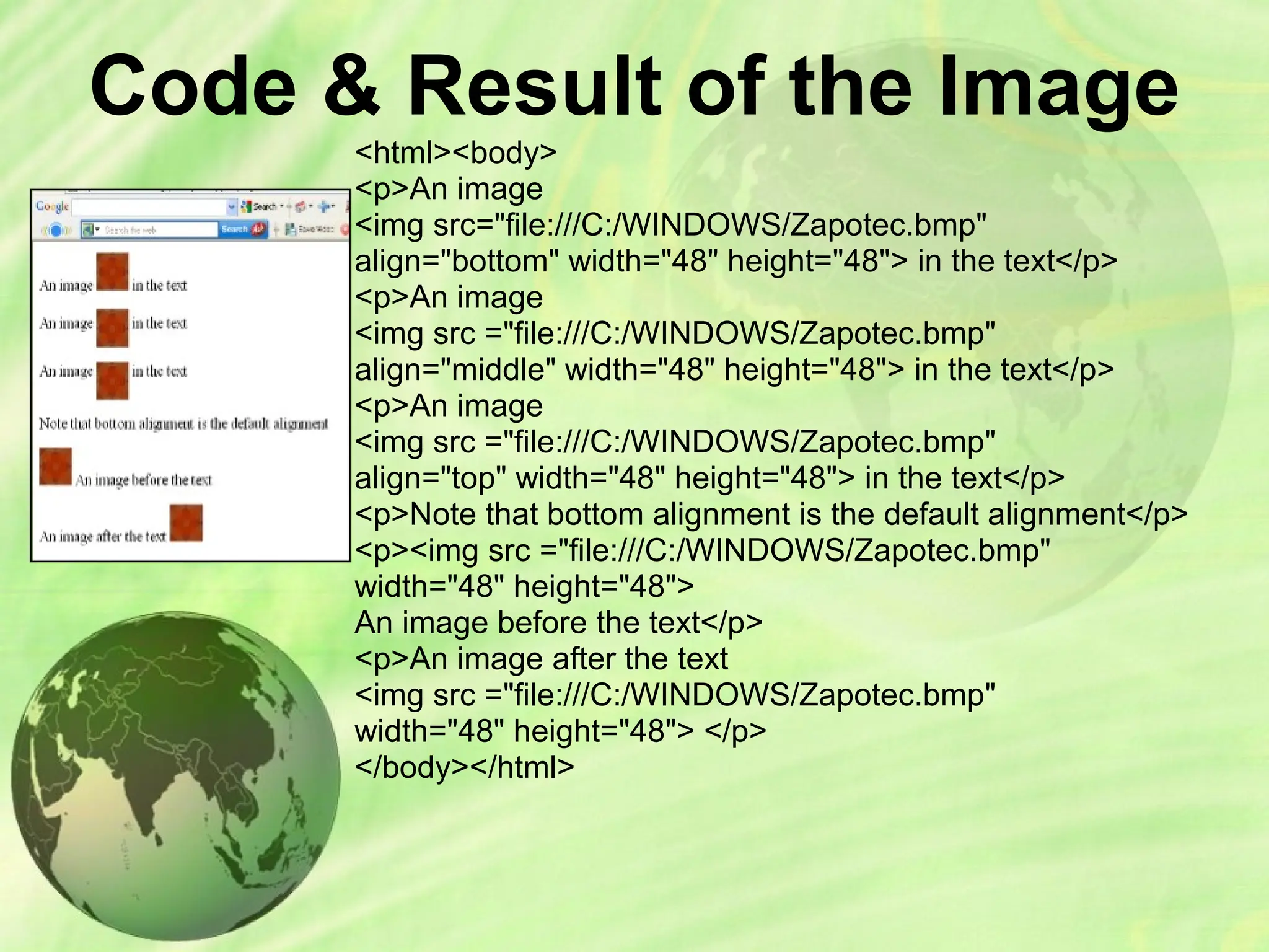 Code & Result of the Image
<html><body>
<p>An image
<img src="file:///C:/WINDOWS/Zapotec.bmp"
align="bottom" width="48" height="48"> in the text</p>
<p>An image
<img src ="file:///C:/WINDOWS/Zapotec.bmp"
align="middle" width="48" height="48"> in the text</p>
<p>An image
<img src ="file:///C:/WINDOWS/Zapotec.bmp"
align="top" width="48" height="48"> in the text</p>
<p>Note that bottom alignment is the default alignment</p>
<p><img src ="file:///C:/WINDOWS/Zapotec.bmp"
width="48" height="48">
An image before the text</p>
<p>An image after the text
<img src ="file:///C:/WINDOWS/Zapotec.bmp"
width="48" height="48"> </p>
</body></html>
 
