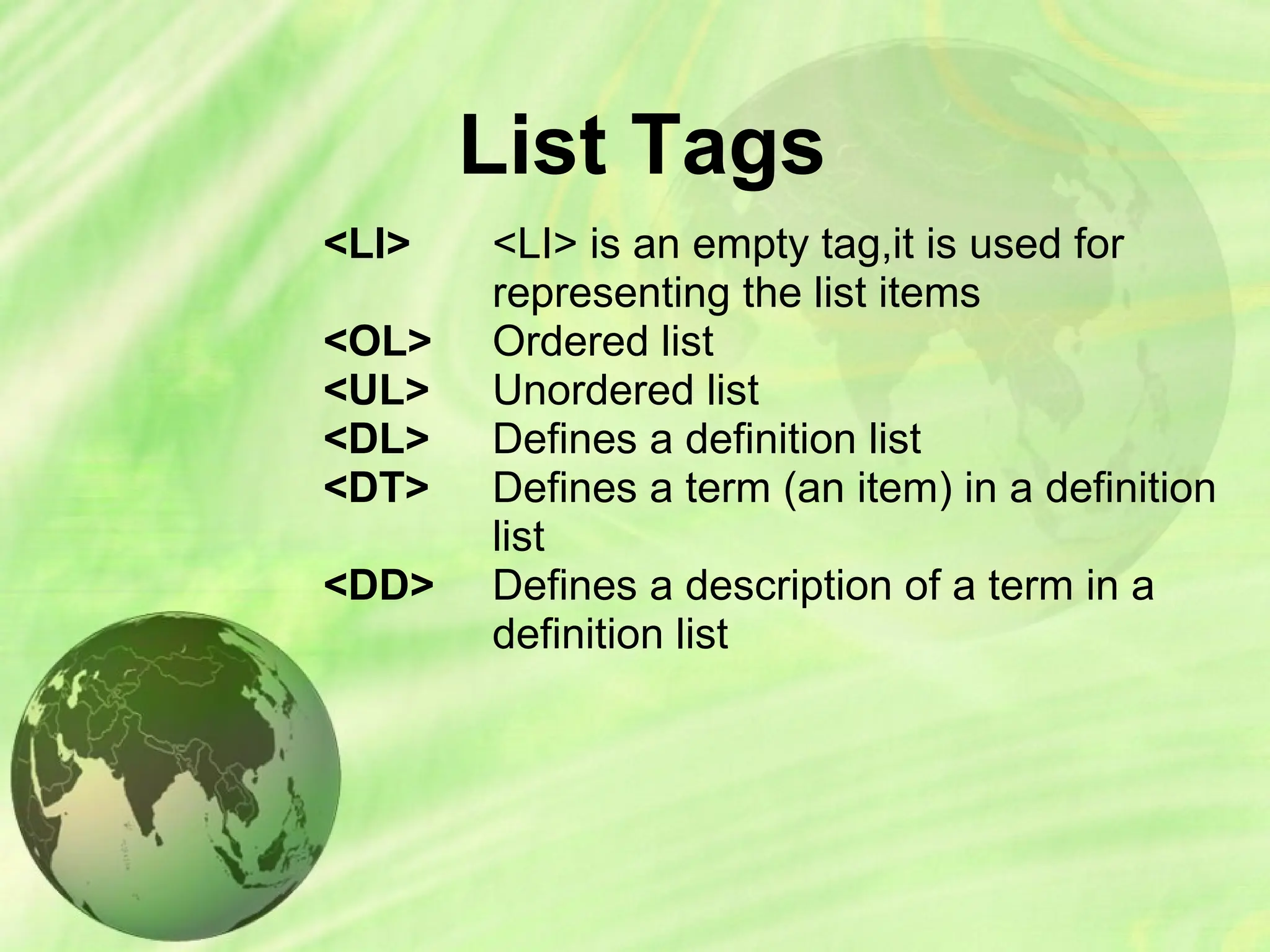 List Tags
<LI>
<OL>
<UL>
<DL>
<DT>
<DD>
<LI> is an empty tag,it is used for
representing the list items
Ordered list
Unordered list
Defines a definition list
Defines a term (an item) in a definition
list
Defines a description of a term in a
definition list
 