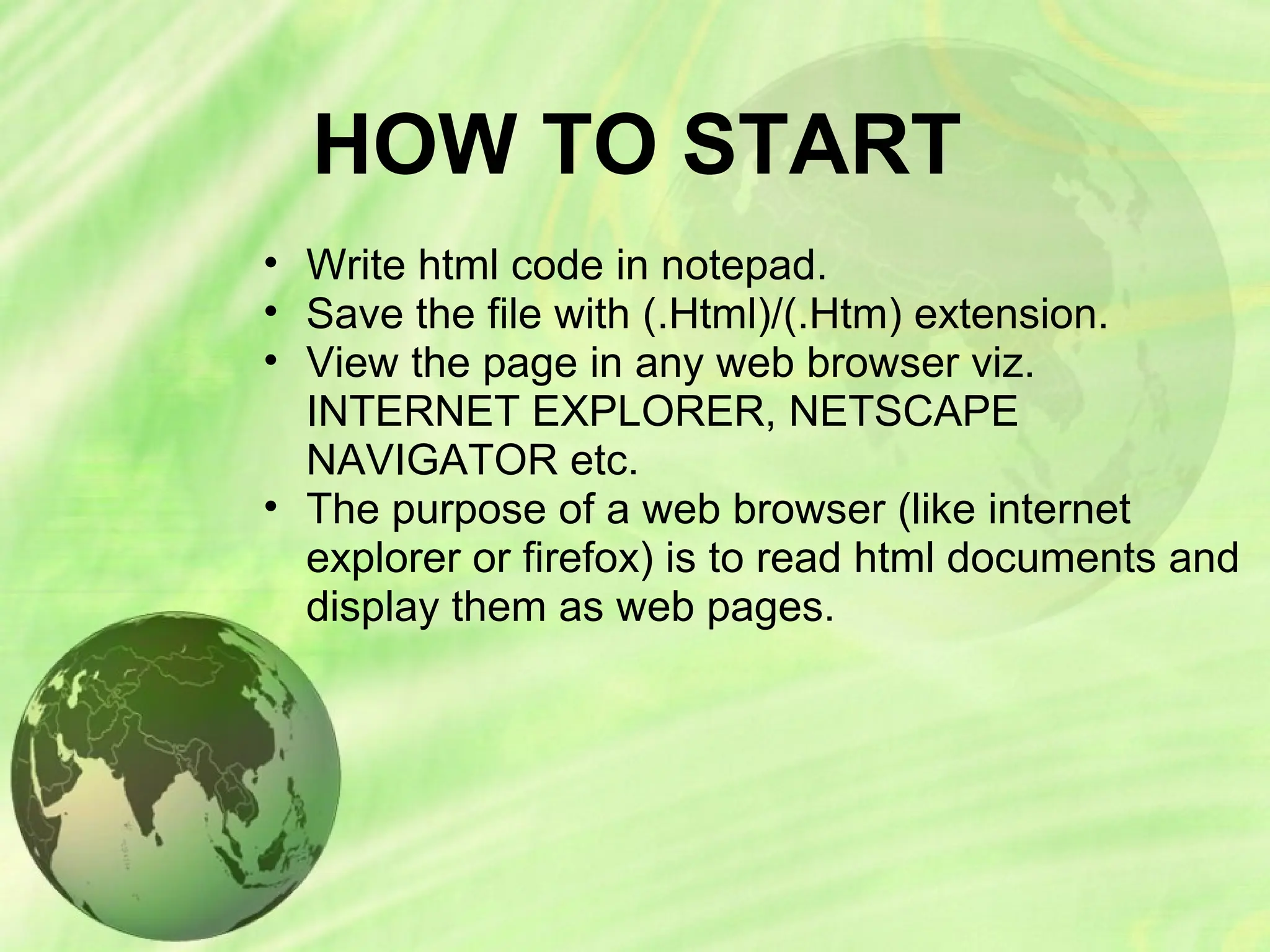 HOW TO START
• Write html code in notepad.
• Save the file with (.Html)/(.Htm) extension.
• View the page in any web browser viz.
INTERNET EXPLORER, NETSCAPE
NAVIGATOR etc.
• The purpose of a web browser (like internet
explorer or firefox) is to read html documents and
display them as web pages.
 