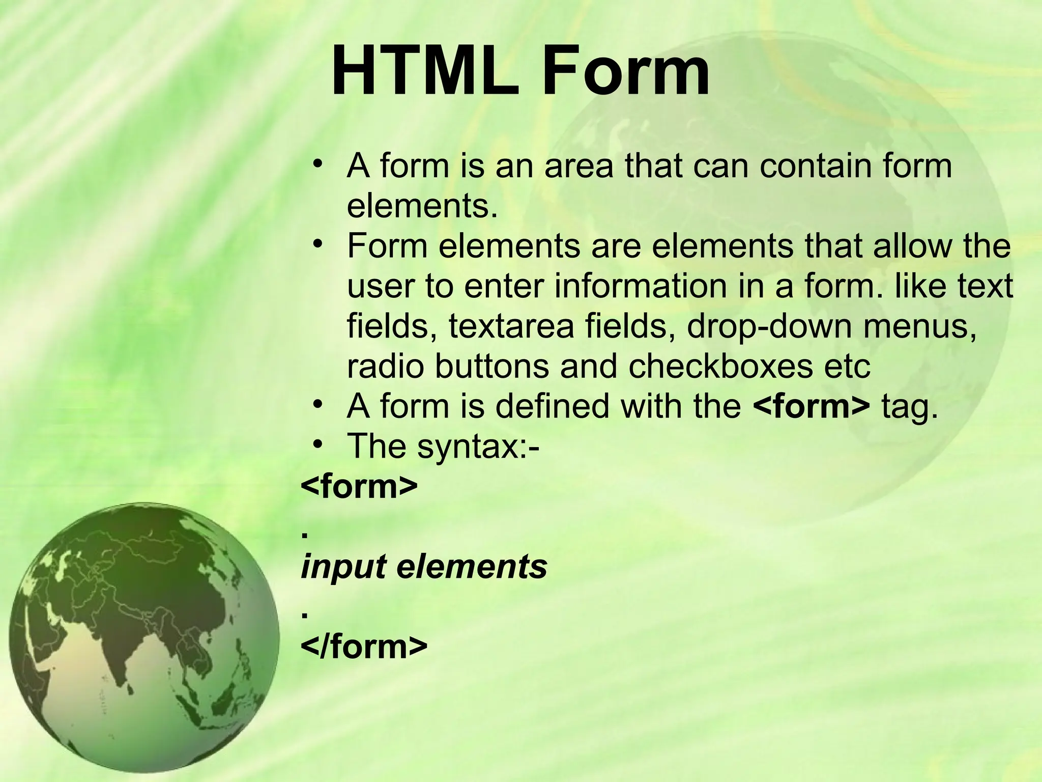 HTML Form
• A form is an area that can contain form
elements.
• Form elements are elements that allow the
user to enter information in a form. like text
fields, textarea fields, drop-down menus,
radio buttons and checkboxes etc
• A form is defined with the <form> tag.
• The syntax:-
<form>
.
input elements
.
</form>
 