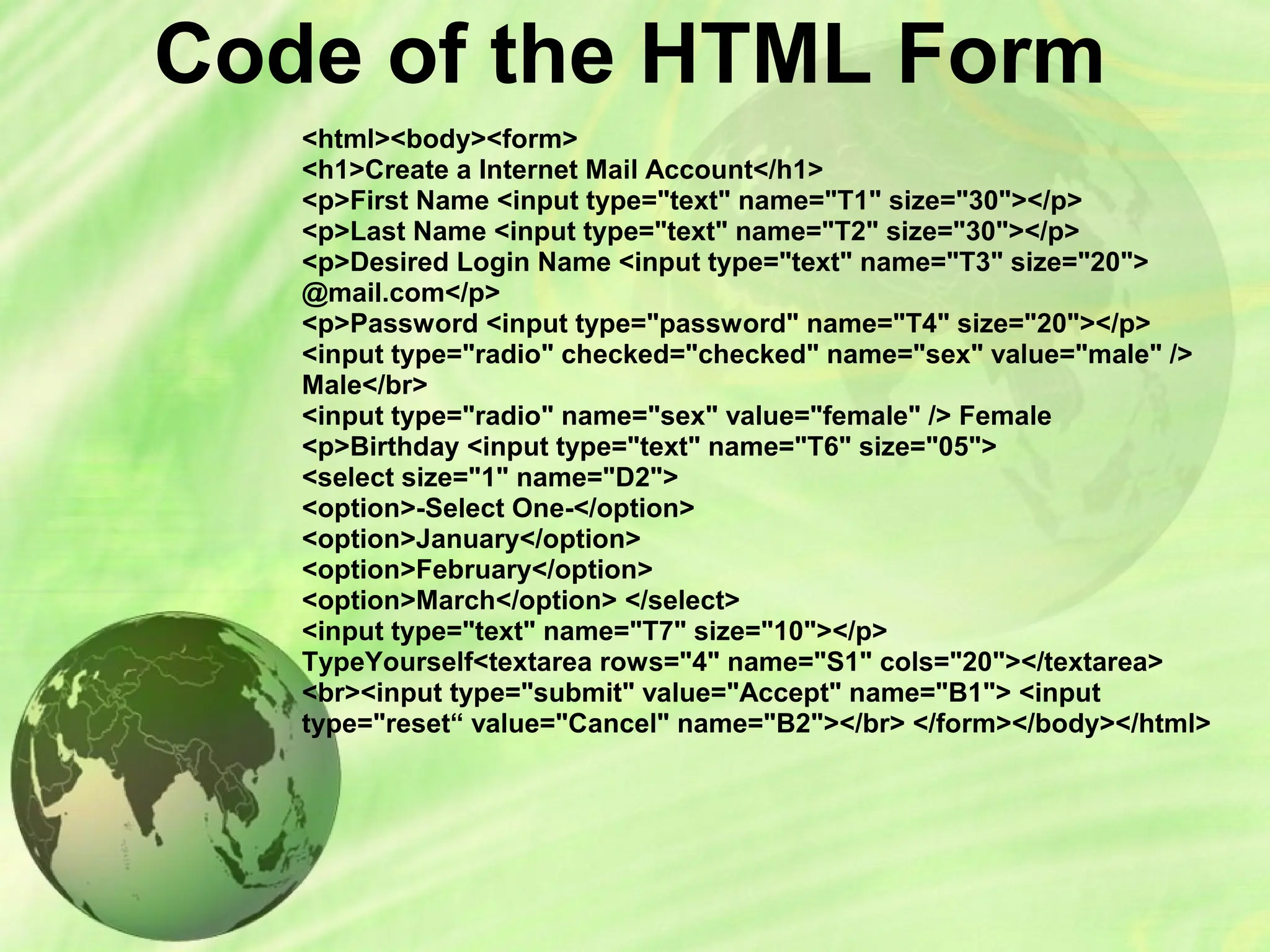 Code of the HTML Form
<html><body><form>
<h1>Create a Internet Mail Account</h1>
<p>First Name <input type="text" name="T1" size="30"></p>
<p>Last Name <input type="text" name="T2" size="30"></p>
<p>Desired Login Name <input type="text" name="T3" size="20">
@mail.com</p>
<p>Password <input type="password" name="T4" size="20"></p>
<input type="radio" checked="checked" name="sex" value="male" />
Male</br>
<input type="radio" name="sex" value="female" /> Female
<p>Birthday <input type="text" name="T6" size="05">
<select size="1" name="D2">
<option>-Select One-</option>
<option>January</option>
<option>February</option>
<option>March</option> </select>
<input type="text" name="T7" size="10"></p>
TypeYourself<textarea rows="4" name="S1" cols="20"></textarea>
<br><input type="submit" value="Accept" name="B1"> <input
type="reset“ value="Cancel" name="B2"></br> </form></body></html>
 