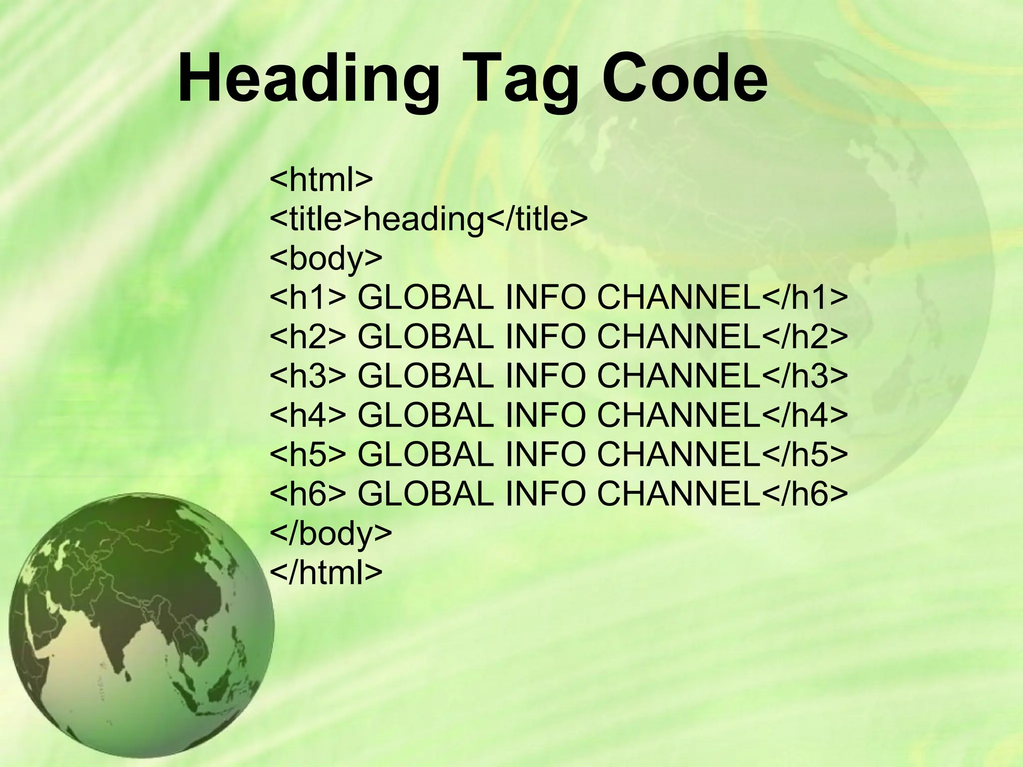Heading Tag Code
<html>
<title>heading</title>
<body>
<h1> GLOBAL INFO CHANNEL</h1>
<h2> GLOBAL INFO CHANNEL</h2>
<h3> GLOBAL INFO CHANNEL</h3>
<h4> GLOBAL INFO CHANNEL</h4>
<h5> GLOBAL INFO CHANNEL</h5>
<h6> GLOBAL INFO CHANNEL</h6>
</body>
</html>
 