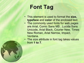 Font Tag
• This element is used to format the size,
typeface and color of the enclosed text.
• The commonly used fonts for web pages
are Arial, Comic Sans MS , Lucida Sans
Unicode, Arial Black, Courier New, Times
New Roman, Arial Narrow, Impact,
Verdana.
• The size attribute in font tag takes values
from 1 to 7.
 