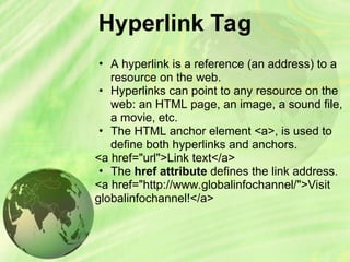 Hyperlink Tag
• A hyperlink is a reference (an address) to a
resource on the web.
• Hyperlinks can point to any resource on the
web: an HTML page, an image, a sound file,
a movie, etc.
• The HTML anchor element <a>, is used to
define both hyperlinks and anchors.
<a href="url">Link text</a>
• The href attribute defines the link address.
<a href="http://www.globalinfochannel/">Visit
globalinfochannel!</a>
 