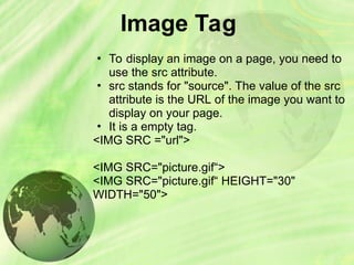 Image Tag
• To display an image on a page, you need to
use the src attribute.
• src stands for "source". The value of the src
attribute is the URL of the image you want to
display on your page.
• It is a empty tag.
<IMG SRC ="url">
<IMG SRC="picture.gif“>
<IMG SRC="picture.gif“ HEIGHT="30"
WIDTH="50">
 