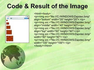 Code & Result of the Image
<html><body>
<p><img src="file:///C:/WINDOWS/Zapotec.bmp"
align="bottom" width="20" height="20"> </p>
<p><img src ="file:///C:/WINDOWS/Zapotec.bmp"
align="middle" width="40" height="40"></p>
<p><img src ="file:///C:/WINDOWS/Zapotec.bmp"
align="top" width="60" height="60"></p>
<p><img src ="file:///C:/WINDOWS/Zapotec.bmp"
width="80" height="80"> </p>
<p><img src ="file:///C:/WINDOWS/Zapotec.bmp"
width="100" height="100"> </p>
</body></html>
 