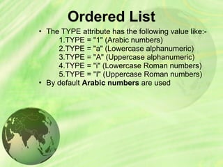 Ordered List
• The TYPE attribute has the following value like:-
1.TYPE = "1" (Arabic numbers)
2.TYPE = "a" (Lowercase alphanumeric)
3.TYPE = "A" (Uppercase alphanumeric)
4.TYPE = "i" (Lowercase Roman numbers)
5.TYPE = "I" (Uppercase Roman numbers)
• By default Arabic numbers are used
 