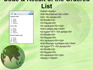 Code & Result of the Ordered
List
<html><body>
<h4>Numbered list:</h4>
<ol> <li>Jones</li>
<li>Smith</li>
<li>Hayes</li>
<li>Jackson</li></ol>
<h4>Letters list:</h4>
<ol type="A"> <li>Jones</li>
<li>Smith</li>
<li>Hayes</li>
<li>Jackson</li></ol>
<h4>Roman numbers list:</h4>
<ol type="I"> <li>Jones</li>
<li>Smith</li>
<li>Hayes</li>
<li>Jackson</li></ol>
</body></html>
 