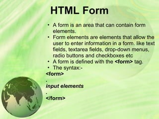HTML Form
• A form is an area that can contain form
elements.
• Form elements are elements that allow the
user to enter information in a form. like text
fields, textarea fields, drop-down menus,
radio buttons and checkboxes etc
• A form is defined with the <form> tag.
• The syntax:-
<form>
.
input elements
.
</form>
 
