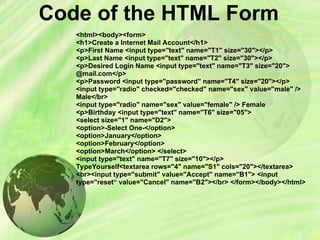 Code of the HTML Form
<html><body><form>
<h1>Create a Internet Mail Account</h1>
<p>First Name <input type="text" name="T1" size="30"></p>
<p>Last Name <input type="text" name="T2" size="30"></p>
<p>Desired Login Name <input type="text" name="T3" size="20">
@mail.com</p>
<p>Password <input type="password" name="T4" size="20"></p>
<input type="radio" checked="checked" name="sex" value="male" />
Male</br>
<input type="radio" name="sex" value="female" /> Female
<p>Birthday <input type="text" name="T6" size="05">
<select size="1" name="D2">
<option>-Select One-</option>
<option>January</option>
<option>February</option>
<option>March</option> </select>
<input type="text" name="T7" size="10"></p>
TypeYourself<textarea rows="4" name="S1" cols="20"></textarea>
<br><input type="submit" value="Accept" name="B1"> <input
type="reset“ value="Cancel" name="B2"></br> </form></body></html>
 