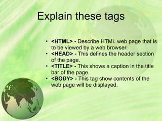 Explain these tags
• <HTML> - Describe HTML web page that is
to be viewed by a web browser.
• <HEAD> - This defines the header section
of the page.
• <TITLE> - This shows a caption in the title
bar of the page.
• <BODY> - This tag show contents of the
web page will be displayed.
 