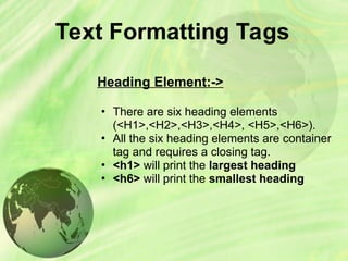 Text Formatting Tags
Heading Element:->
• There are six heading elements
(<H1>,<H2>,<H3>,<H4>, <H5>,<H6>).
• All the six heading elements are container
tag and requires a closing tag.
• <h1> will print the largest heading
• <h6> will print the smallest heading
 