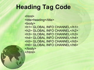 Heading Tag Code
<html>
<title>heading</title>
<body>
<h1> GLOBAL INFO CHANNEL</h1>
<h2> GLOBAL INFO CHANNEL</h2>
<h3> GLOBAL INFO CHANNEL</h3>
<h4> GLOBAL INFO CHANNEL</h4>
<h5> GLOBAL INFO CHANNEL</h5>
<h6> GLOBAL INFO CHANNEL</h6>
</body>
</html>
 