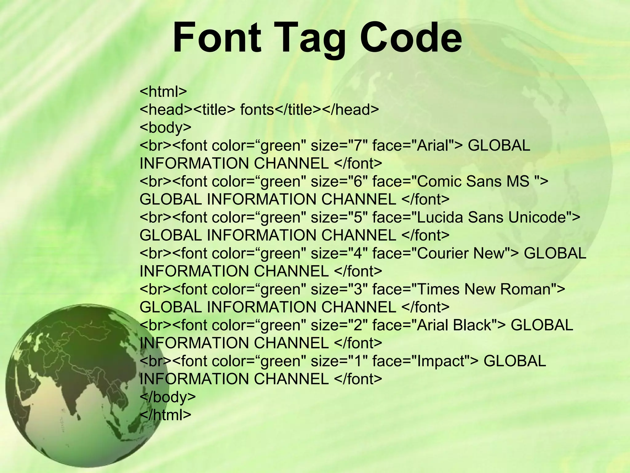 Font Tag Code
<html>
<head><title> fonts</title></head>
<body>
<br><font color=“green" size="7" face="Arial"> GLOBAL
INFORMATION CHANNEL </font>
<br><font color=“green" size="6" face="Comic Sans MS ">
GLOBAL INFORMATION CHANNEL </font>
<br><font color=“green" size="5" face="Lucida Sans Unicode">
GLOBAL INFORMATION CHANNEL </font>
<br><font color=“green" size="4" face="Courier New"> GLOBAL
INFORMATION CHANNEL </font>
<br><font color=“green" size="3" face="Times New Roman">
GLOBAL INFORMATION CHANNEL </font>
<br><font color=“green" size="2" face="Arial Black"> GLOBAL
INFORMATION CHANNEL </font>
<br><font color=“green" size="1" face="Impact"> GLOBAL
INFORMATION CHANNEL </font>
</body>
</html>
 