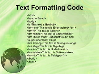 Text Formatting Code
<html>
<head></head>
<body>
<b>This text is Bold</b>
<br><em>This text is Emphasized</em>
<br><i>This text is Italic</i>
<br><small>This text is Small</small>
<br>This is<sub> Subscript</sub> and
<sup>Superscript</sup>
<br><strong>This text is Strong</strong>
<br><big>This text is Big</big>
<br><u>This text is Underline</u>
<br><strike>This text is Strike</strike>
<br><tt>This text is Teletype</tt>
</body>
</html>
 