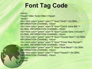 Font Tag Code
<html>
<head><title> fonts</title></head>
<body>
<br><font color=“green" size="7" face="Arial"> GLOBAL
INFORMATION CHANNEL </font>
<br><font color=“green" size="6" face="Comic Sans MS ">
GLOBAL INFORMATION CHANNEL </font>
<br><font color=“green" size="5" face="Lucida Sans Unicode">
GLOBAL INFORMATION CHANNEL </font>
<br><font color=“green" size="4" face="Courier New"> GLOBAL
INFORMATION CHANNEL </font>
<br><font color=“green" size="3" face="Times New Roman">
GLOBAL INFORMATION CHANNEL </font>
<br><font color=“green" size="2" face="Arial Black"> GLOBAL
INFORMATION CHANNEL </font>
<br><font color=“green" size="1" face="Impact"> GLOBAL
INFORMATION CHANNEL </font>
</body>
</html>
 