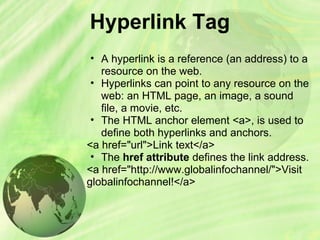 Hyperlink Tag
• A hyperlink is a reference (an address) to a
resource on the web.
• Hyperlinks can point to any resource on the
web: an HTML page, an image, a sound
file, a movie, etc.
• The HTML anchor element <a>, is used to
define both hyperlinks and anchors.
<a href="url">Link text</a>
• The href attribute defines the link address.
<a href="http://www.globalinfochannel/">Visit
globalinfochannel!</a>
 