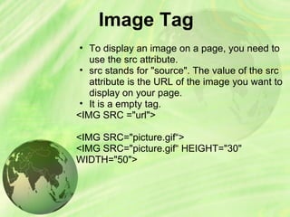 Image Tag
• To display an image on a page, you need to
use the src attribute.
• src stands for "source". The value of the src
attribute is the URL of the image you want to
display on your page.
• It is a empty tag.
<IMG SRC ="url">
<IMG SRC="picture.gif“>
<IMG SRC="picture.gif“ HEIGHT="30"
WIDTH="50">
 