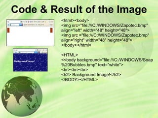 Code & Result of the Image
<html><body>
<img src="file:///C:/WINDOWS/Zapotec.bmp"
align="left" width="48" height="48">
<img src ="file:///C:/WINDOWS/Zapotec.bmp"
align="right" width="48" height="48">
</body></html>
<HTML>
<<body background="file:///C:/WINDOWS/Soap
%20Bubbles.bmp" text="white">
<br><br><br>
<h2> Background Image!</h2>
</BODY></HTML>
 