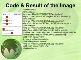 Code & Result of the Image
<html><body>
<p>An image
<img src="file:///C:/WINDOWS/Zapotec.bmp"
align="bottom" width="48" height="48"> in the text</p>
<p>An image
<img src ="file:///C:/WINDOWS/Zapotec.bmp"
align="middle" width="48" height="48"> in the text</p>
<p>An image
<img src ="file:///C:/WINDOWS/Zapotec.bmp"
align="top" width="48" height="48"> in the text</p>
<p>Note that bottom alignment is the default alignment</p>
<p><img src ="file:///C:/WINDOWS/Zapotec.bmp"
width="48" height="48">
An image before the text</p>
<p>An image after the text
<img src ="file:///C:/WINDOWS/Zapotec.bmp"
width="48" height="48"> </p>
</body></html>
 