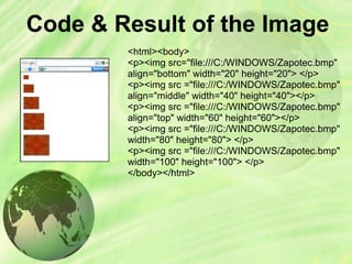 Code & Result of the Image
<html><body>
<p><img src="file:///C:/WINDOWS/Zapotec.bmp"
align="bottom" width="20" height="20"> </p>
<p><img src ="file:///C:/WINDOWS/Zapotec.bmp"
align="middle" width="40" height="40"></p>
<p><img src ="file:///C:/WINDOWS/Zapotec.bmp"
align="top" width="60" height="60"></p>
<p><img src ="file:///C:/WINDOWS/Zapotec.bmp"
width="80" height="80"> </p>
<p><img src ="file:///C:/WINDOWS/Zapotec.bmp"
width="100" height="100"> </p>
</body></html>
 