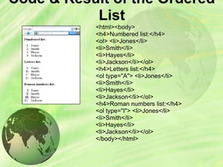 Code & Result of the Ordered
List
<html><body>
<h4>Numbered list:</h4>
<ol> <li>Jones</li>
<li>Smith</li>
<li>Hayes</li>
<li>Jackson</li></ol>
<h4>Letters list:</h4>
<ol type="A"> <li>Jones</li>
<li>Smith</li>
<li>Hayes</li>
<li>Jackson</li></ol>
<h4>Roman numbers list:</h4>
<ol type="I"> <li>Jones</li>
<li>Smith</li>
<li>Hayes</li>
<li>Jackson</li></ol>
</body></html>
 