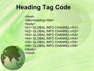 Heading Tag Code
<html>
<title>heading</title>
<body>
<h1> GLOBAL INFO CHANNEL</h1>
<h2> GLOBAL INFO CHANNEL</h2>
<h3> GLOBAL INFO CHANNEL</h3>
<h4> GLOBAL INFO CHANNEL</h4>
<h5> GLOBAL INFO CHANNEL</h5>
<h6> GLOBAL INFO CHANNEL</h6>
</body>
</html>
 