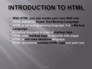 • With HTML you can create your own Web site.
• HTML stands for Hyper Text Markup Language.
• HTML is not a programming language, it is a Markup
Language.
• A markup language is a set of markup tags.
• HTML uses markup tags to describe web pages.
• HTML is not case sensitive language.
• HTML documents contain HTML tags and plain text.
PiyushIT
 