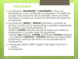 Marquee
 La etiqueta <MARQUEE> </MARQUEE> crea una
marquesina cuyo contenido se desplaza. Por defecto,
ocupa todo el ancho de la pantalla, tiene una línea
de altura y el texto se mueve lentamente de derecha
a izquierda.
 Los atributos WIDHT y HEIGHT permiten controlar el
ancho y el alto de la marquesina y pueden expresarse
en pixeles o porcentualmente. El
atributo ALIGN permite alinear el texto que rodea la
marquesina, y puede tener los siguientes
valores: top (arriba), middle (centrado) bottom (abajo)
. Los atributos HSPACE y VSPACE definen la separación
horizontal y vertical del texto con los bordes de la
marquesina:
 <marquee width="50%" height="60" align="bottom">
... texto ...
</marquee>
 