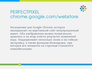 Расширение для Google Chrome, которое
накладывает на верстаемый сайт полупрозрачный
макет. Оба изображения можно попиксельно
сравнить и на ходу внести результат изменений
кода. Поддерживает несколько слоев и их гибкую
настройку, а также функцию блокировки, при
которой все элементы на странице становятся
кликабельными.
PERFECTPIXEL
chrome.google.com/webstore
 